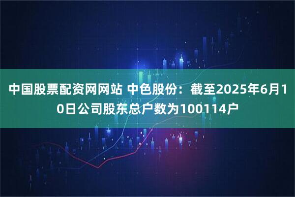 中国股票配资网网站 中色股份：截至2025年6月10日公司股东总户数为100114户
