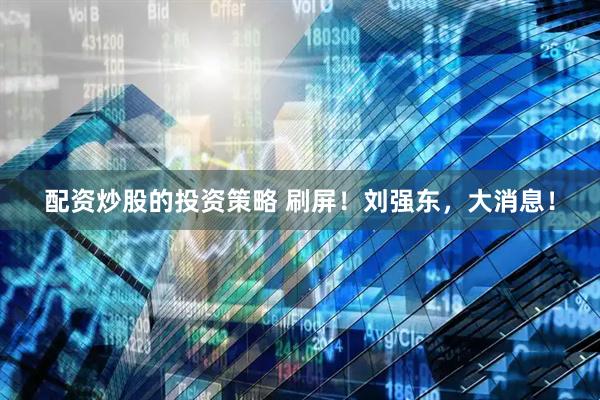 配资炒股的投资策略 刷屏！刘强东，大消息！
