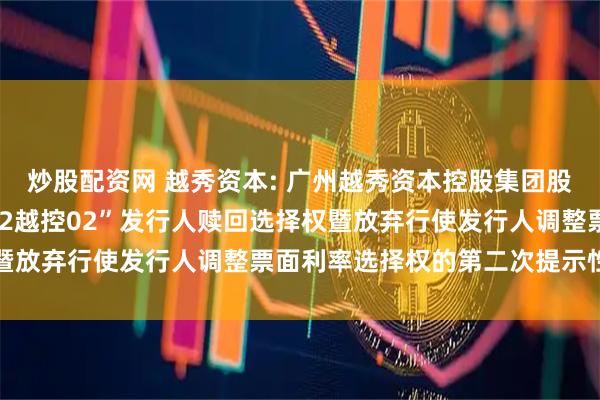 炒股配资网 越秀资本: 广州越秀资本控股集团股份有限公司关于行使“22越控02”发行人赎回选择权暨放弃行使发行人调整票面利率选择权的第二次提示性公告