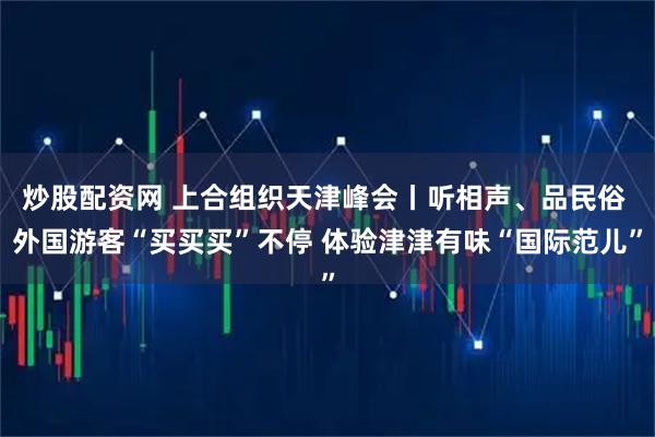 炒股配资网 上合组织天津峰会丨听相声、品民俗 外国游客“买买买”不停 体验津津有味“国际范儿”