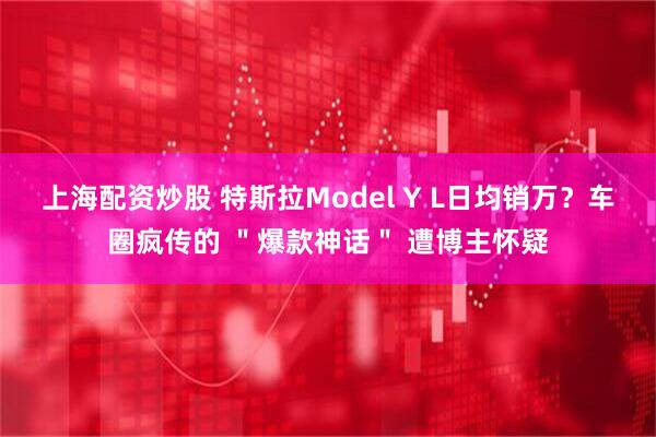 上海配资炒股 特斯拉Model Y L日均销万？车圈疯传的 ＂爆款神话＂ 遭博主怀疑