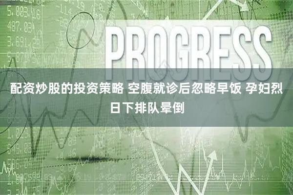 配资炒股的投资策略 空腹就诊后忽略早饭 孕妇烈日下排队晕倒