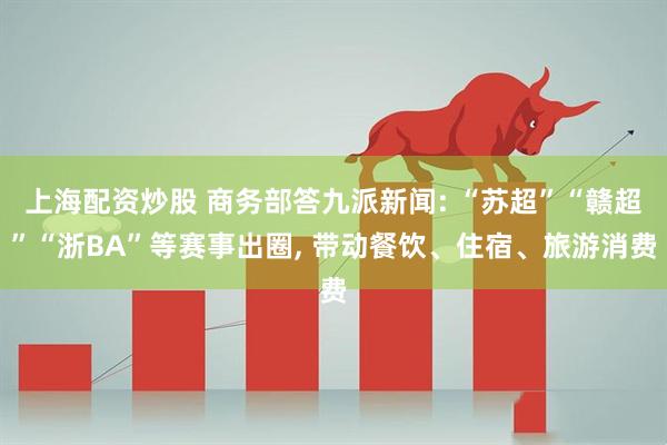 上海配资炒股 商务部答九派新闻: “苏超”“赣超”“浙BA”等赛事出圈, 带动餐饮、住宿、旅游消费