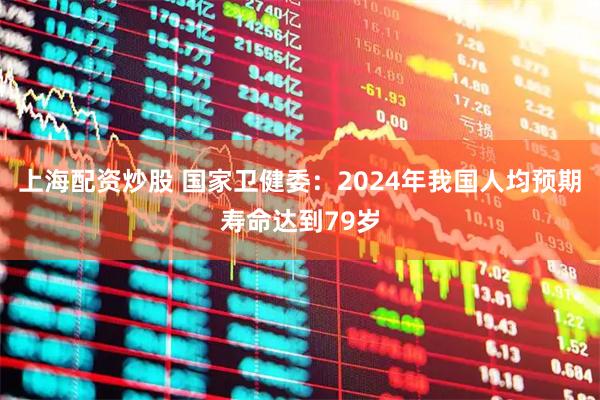 上海配资炒股 国家卫健委：2024年我国人均预期寿命达到79岁