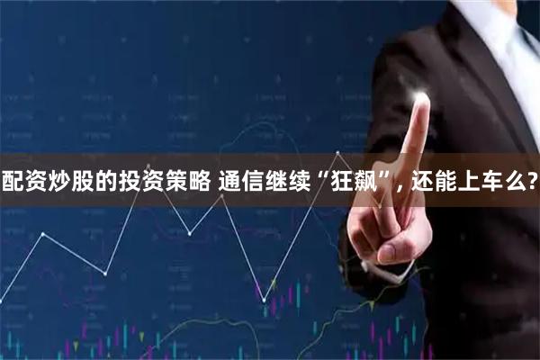 配资炒股的投资策略 通信继续“狂飙”, 还能上车么?