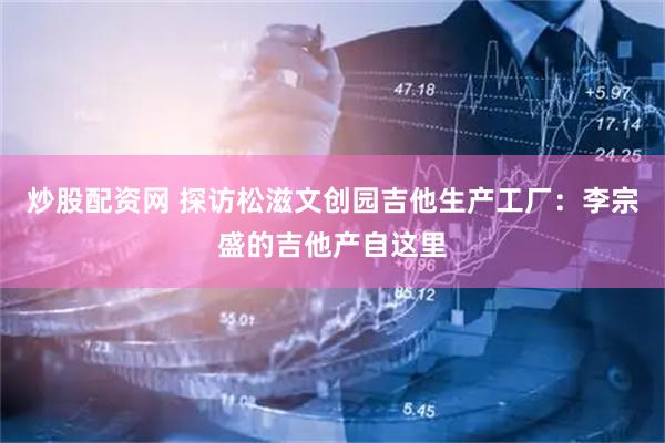 炒股配资网 探访松滋文创园吉他生产工厂：李宗盛的吉他产自这里