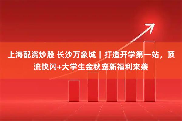 上海配资炒股 长沙万象城｜打造开学第一站，顶流快闪+大学生金秋宠新福利来袭