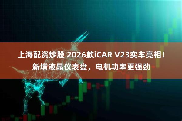 上海配资炒股 2026款iCAR V23实车亮相！新增液晶仪表盘，电机功率更强劲