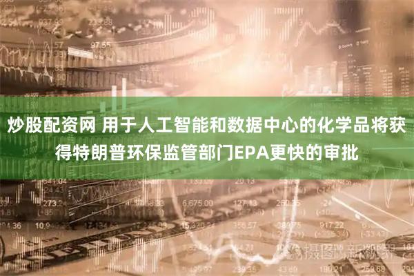炒股配资网 用于人工智能和数据中心的化学品将获得特朗普环保监管部门EPA更快的审批