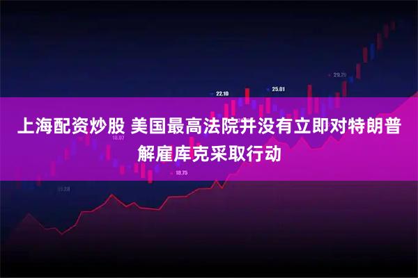 上海配资炒股 美国最高法院并没有立即对特朗普解雇库克采取行动