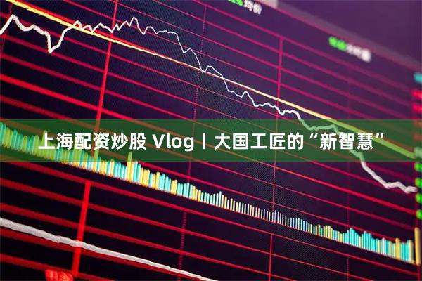 上海配资炒股 Vlog丨大国工匠的“新智慧”