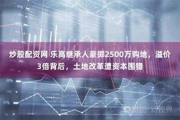 炒股配资网 乐高继承人豪掷2500万购地，溢价3倍背后，土地改革遭资本围猎
