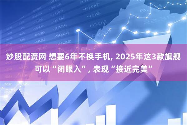 炒股配资网 想要6年不换手机, 2025年这3款旗舰可以“闭眼入”, 表现“接近完美”