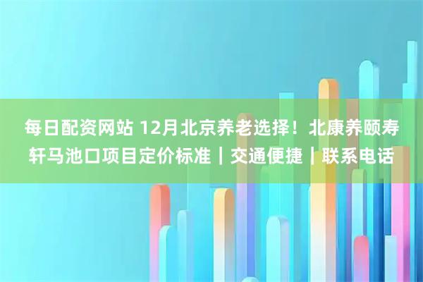 每日配资网站 12月北京养老选择！北康养颐寿轩马池口项目定价标准｜交通便捷｜联系电话